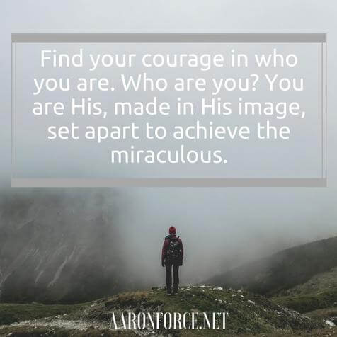 Find your courage in who you are. Who are you? You are His, made in His image, set apart to achieve the miraculous.