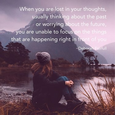When you are lost in your thoughts, usually thinking about the past or worrying about the future, you are unable to focus on the