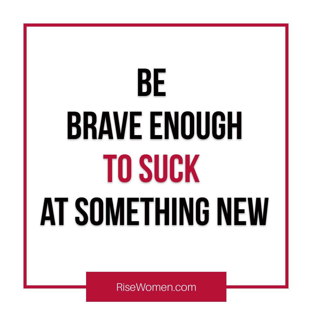 Be brave enough to suck at something new.