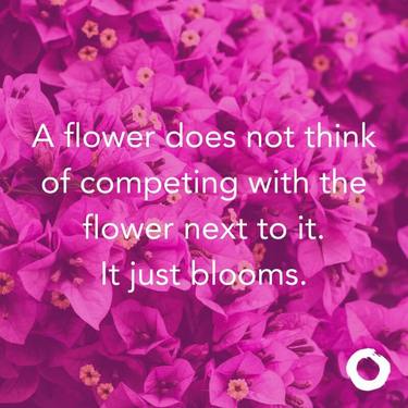 A flower does not think of competing with the flower next to it. It just blooms.