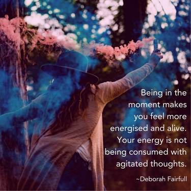 Being in the moment makes you feel more energised and alive. Your energy is not being consumed with agitated thoughts.