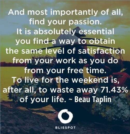 And most importantly of all, find your passion. It is absolutely essential you find a way to obtain the same level of satisfacti