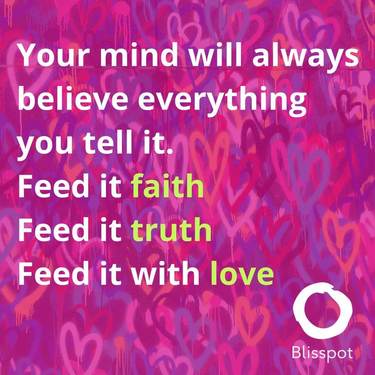 Your mind will always believe everything you tell it. Feed it faith. Feed it truth. Feed it with love.